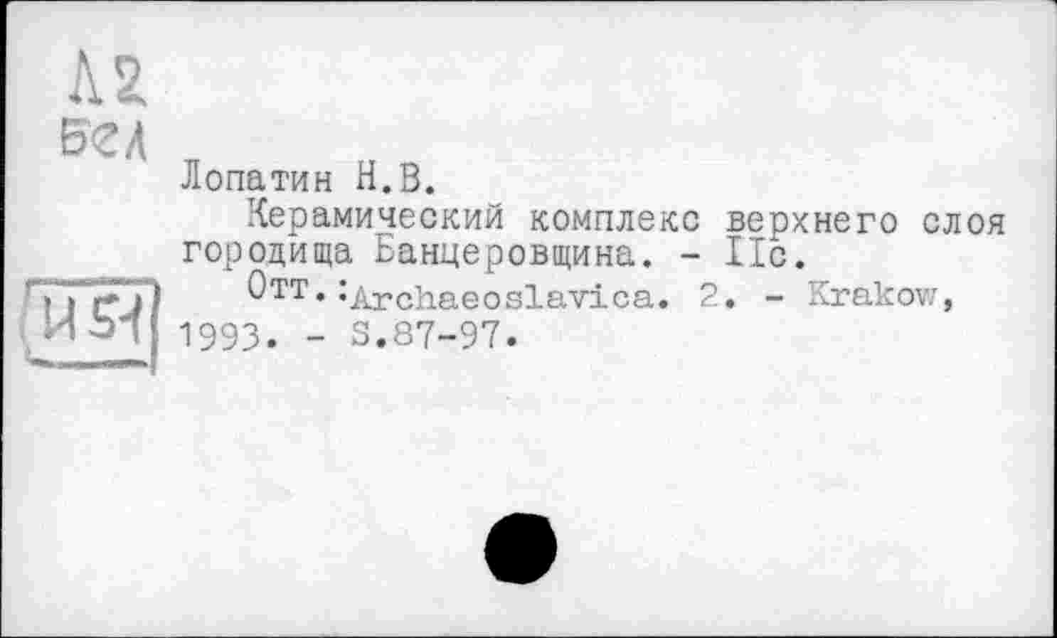 ﻿Л2 вел
Лопатин Н.В.
Керамический комплекс верхнего слоя городища Баннеровщина. - 11с.
Отт.^Archaeoslavica. 2. - Krakow, 1993. - S.87-97.